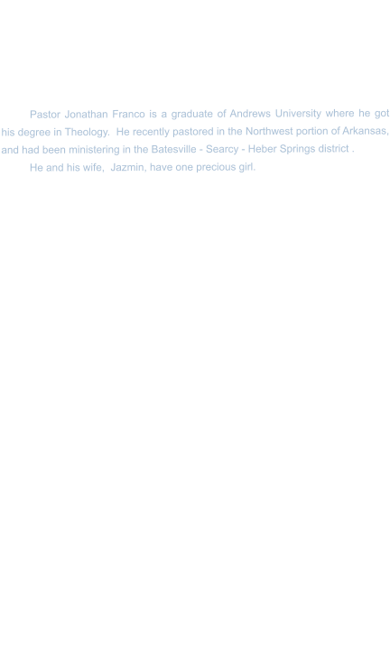 Pastor Jonathan Franco is a graduate of Andrews University where he got his degree in Theology.  He recently pastored in the Northwest portion of Arkansas, and had been ministering in the Batesville - Searcy - Heber Springs district . He and his wife,  Jazmin, have one precious girl.